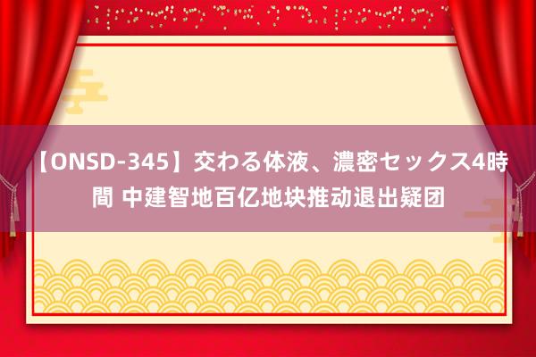 【ONSD-345】交わる体液、濃密セックス4時間 中建智地百亿地块推动退出疑团