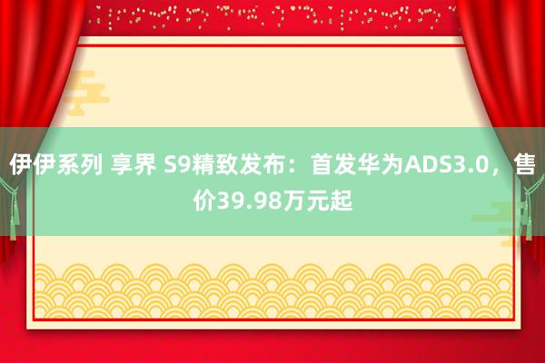 伊伊系列 享界 S9精致发布：首发华为ADS3.0，售价39.98万元起