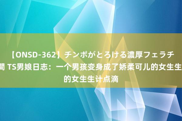 【ONSD-362】チンポがとろける濃厚フェラチオ4時間 TS男娘日志：一个男孩变身成了娇柔可儿的女生生计点滴