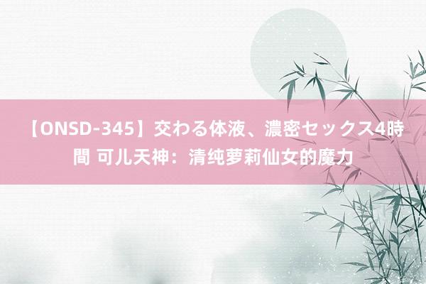 【ONSD-345】交わる体液、濃密セックス4時間 可儿天神：清纯萝莉仙女的魔力