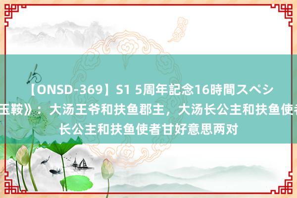 【ONSD-369】S1 5周年記念16時間スペシャル RED 《拂玉鞍》：大汤王爷和扶鱼郡主，大汤长公主和扶鱼使者甘好意思两对