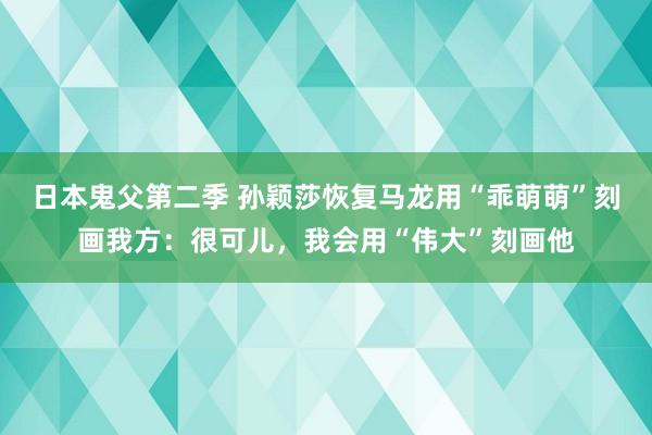 日本鬼父第二季 孙颖莎恢复马龙用“乖萌萌”刻画我方：很可儿，我会用“伟大”刻画他