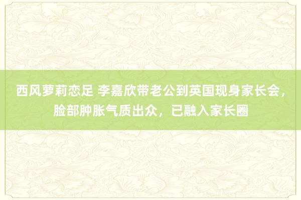 西风萝莉恋足 李嘉欣带老公到英国现身家长会，脸部肿胀气质出众，已融入家长圈