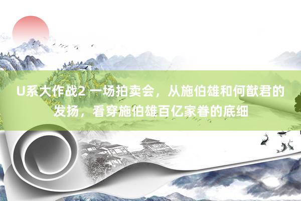 U系大作战2 一场拍卖会，从施伯雄和何猷君的发扬，看穿施伯雄百亿家眷的底细