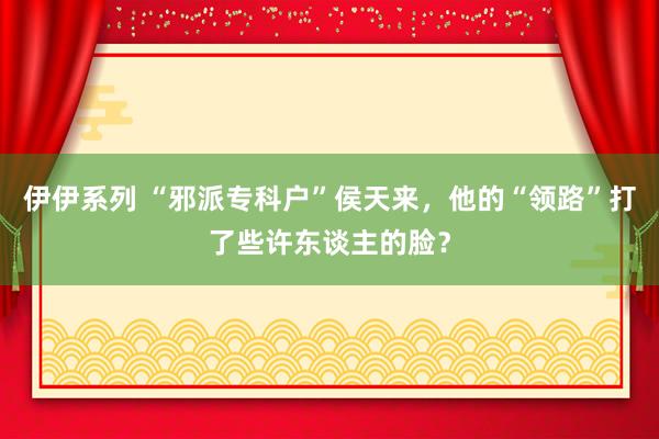 伊伊系列 “邪派专科户”侯天来，他的“领路”打了些许东谈主的脸？