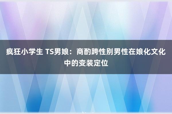 疯狂小学生 TS男娘：商酌跨性别男性在娘化文化中的变装定位