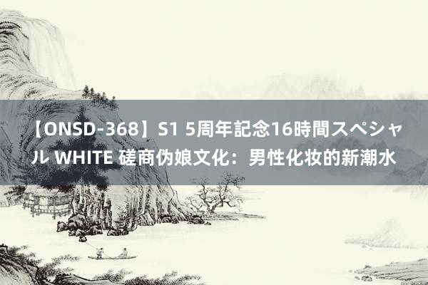 【ONSD-368】S1 5周年記念16時間スペシャル WHITE 磋商伪娘文化：男性化妆的新潮水