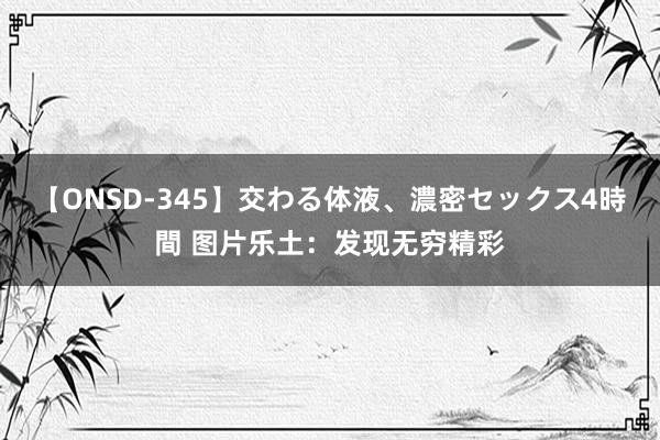 【ONSD-345】交わる体液、濃密セックス4時間 图片乐土：发现无穷精彩