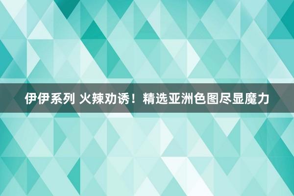 伊伊系列 火辣劝诱！精选亚洲色图尽显魔力