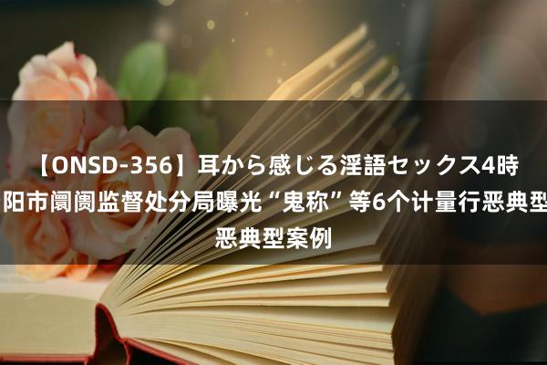 【ONSD-356】耳から感じる淫語セックス4時間 贵阳市阛阓监督处分局曝光“鬼称”等6个计量行恶典型案例