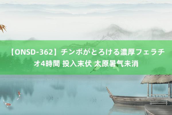 【ONSD-362】チンポがとろける濃厚フェラチオ4時間 投入末伏 太原暑气未消