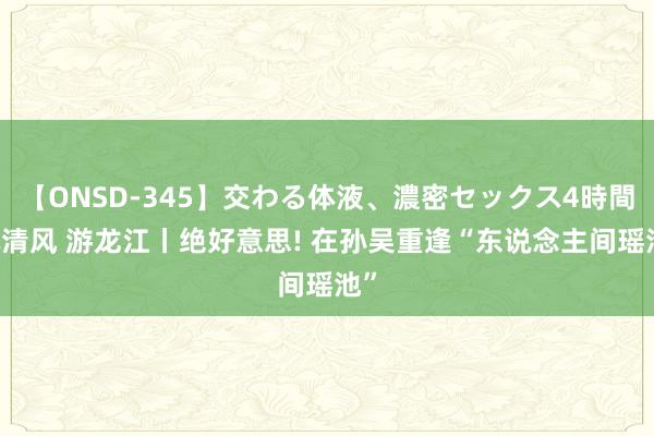 【ONSD-345】交わる体液、濃密セックス4時間 沐清风 游龙江丨绝好意思! 在孙吴重逢“东说念主间瑶池”