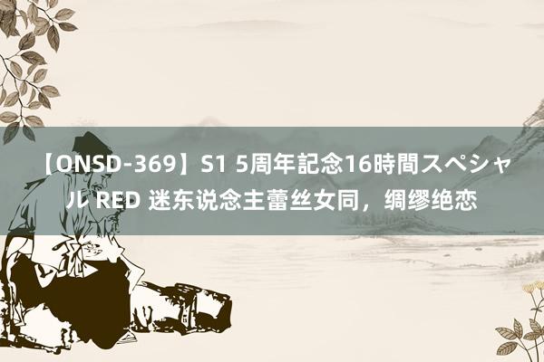 【ONSD-369】S1 5周年記念16時間スペシャル RED 迷东说念主蕾丝女同，绸缪绝恋