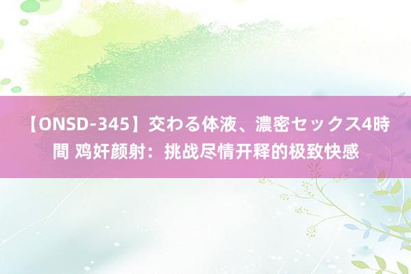 【ONSD-345】交わる体液、濃密セックス4時間 鸡奸颜射：挑战尽情开释的极致快感