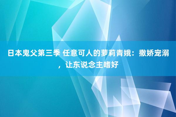 日本鬼父第三季 任意可人的萝莉青娥：撒娇宠溺，让东说念主嗜好