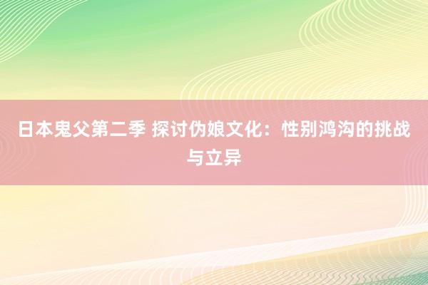 日本鬼父第二季 探讨伪娘文化：性别鸿沟的挑战与立异