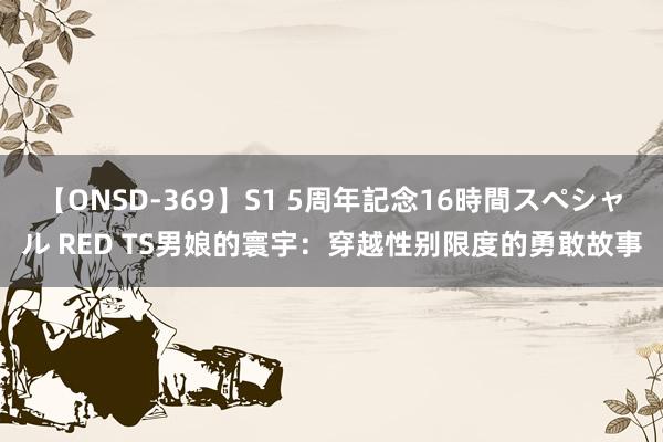 【ONSD-369】S1 5周年記念16時間スペシャル RED TS男娘的寰宇：穿越性别限度的勇敢故事