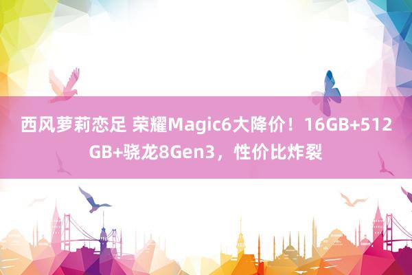 西风萝莉恋足 荣耀Magic6大降价！16GB+512GB+骁龙8Gen3，性价比炸裂