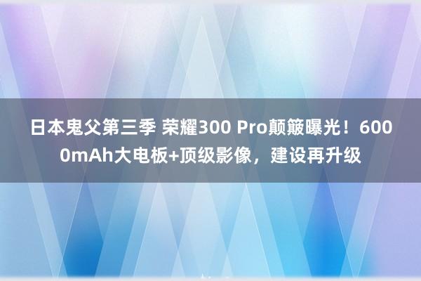 日本鬼父第三季 荣耀300 Pro颠簸曝光！6000mAh大电板+顶级影像，建设再升级