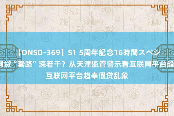 【ONSD-369】S1 5周年記念16時間スペシャル RED 网贷“套路”深若干？从天津监管警示看互联网平台趋奉假贷乱象