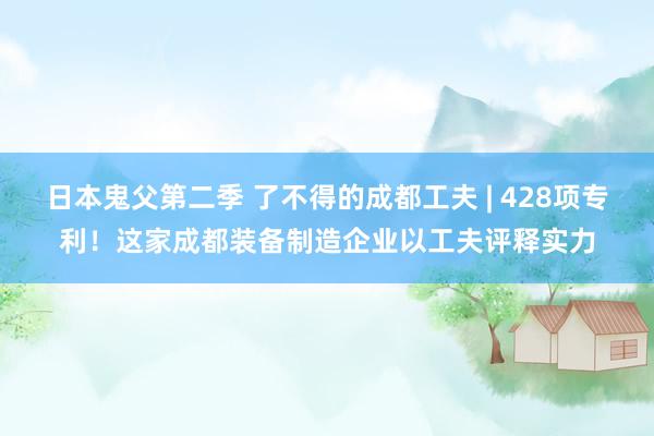 日本鬼父第二季 了不得的成都工夫 | 428项专利！这家成都装备制造企业以工夫评释实力