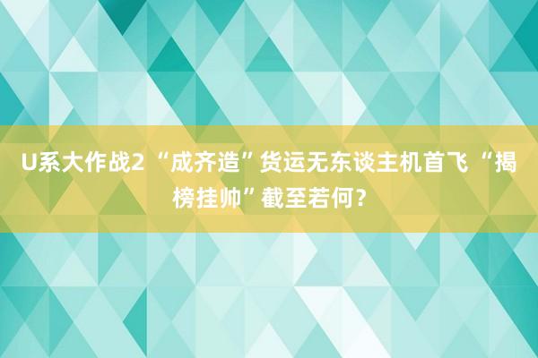 U系大作战2 “成齐造”货运无东谈主机首飞 “揭榜挂帅”截至若何？