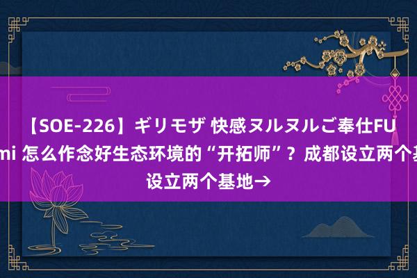 【SOE-226】ギリモザ 快感ヌルヌルご奉仕FUCK Ami 怎么作念好生态环境的“开拓师”？成都设立两个基地→