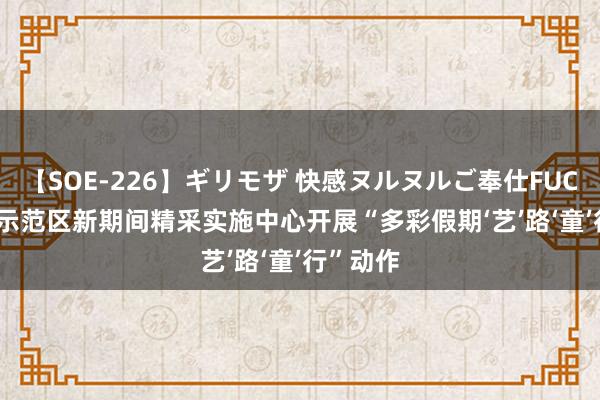 【SOE-226】ギリモザ 快感ヌルヌルご奉仕FUCK Ami 示范区新期间精采实施中心开展“多彩假期‘艺’路‘童’行”动作