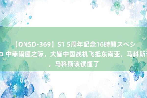 【ONSD-369】S1 5周年記念16時間スペシャル RED 中菲闹僵之际，大皆中国战机飞抵东南亚，马科斯该读懂了