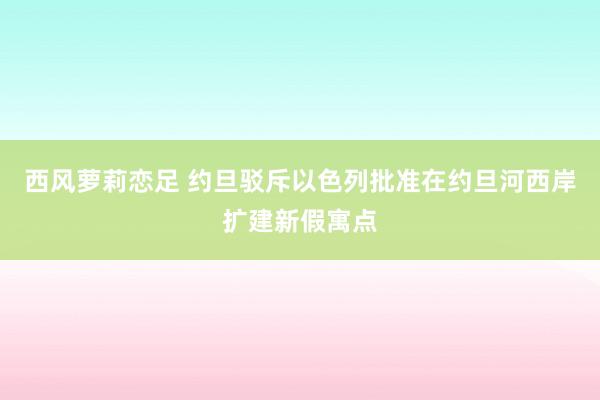 西风萝莉恋足 约旦驳斥以色列批准在约旦河西岸扩建新假寓点