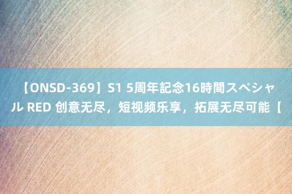 【ONSD-369】S1 5周年記念16時間スペシャル RED 创意无尽，短视频乐享，拓展无尽可能【