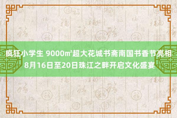 疯狂小学生 9000㎡超大花城书斋南国书香节亮相 8月16日至20日珠江之畔开启文化盛宴