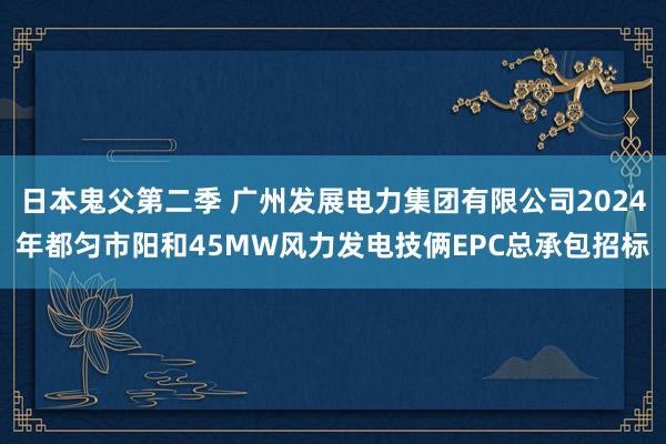 日本鬼父第二季 广州发展电力集团有限公司2024年都匀市阳和45MW风力发电技俩EPC总承包招标