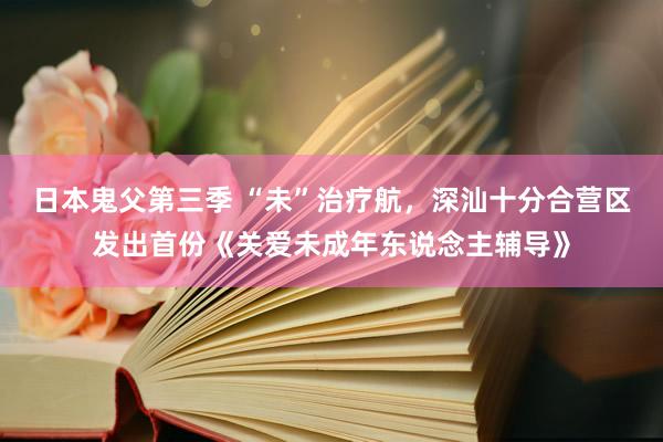 日本鬼父第三季 “未”治疗航，深汕十分合营区发出首份《关爱未成年东说念主辅导》