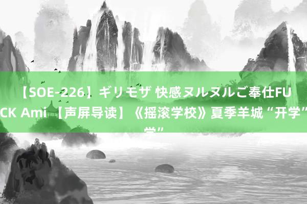 【SOE-226】ギリモザ 快感ヌルヌルご奉仕FUCK Ami 【声屏导读】《摇滚学校》夏季羊城“开学”