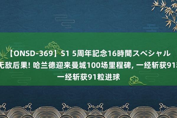 【ONSD-369】S1 5周年記念16時間スペシャル RED 无敌后果! 哈兰德迎来曼城100场里程碑， 一经斩获91粒进球