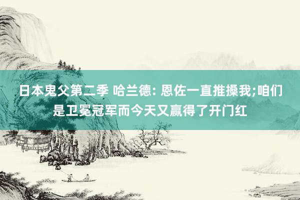 日本鬼父第二季 哈兰德: 恩佐一直推搡我;咱们是卫冕冠军而今天又赢得了开门红