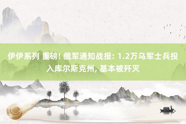 伊伊系列 重磅! 俄军通知战报: 1.2万乌军士兵投入库尔斯克州， 基本被歼灭