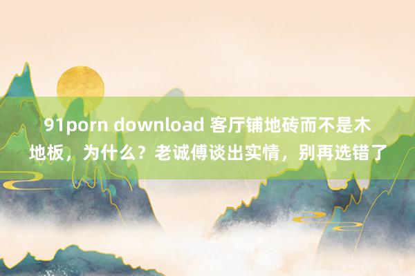 91porn download 客厅铺地砖而不是木地板，为什么？老诚傅谈出实情，别再选错了