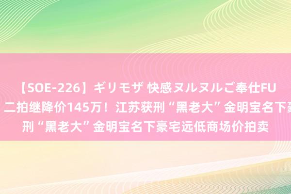 【SOE-226】ギリモザ 快感ヌルヌルご奉仕FUCK Ami 一拍流拍，二拍继降价145万！江苏获刑“黑老大”金明宝名下豪宅远低商场价拍卖