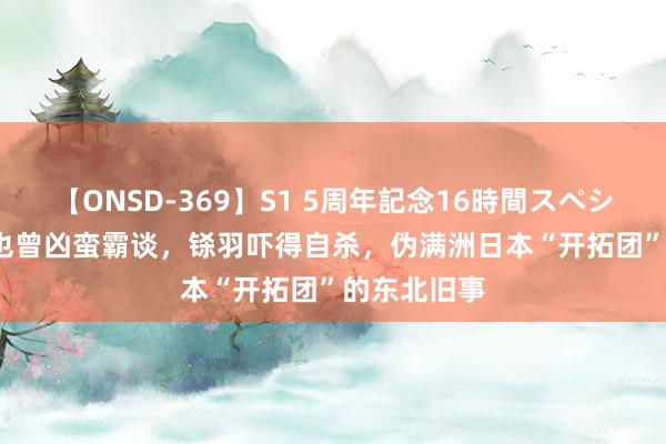 【ONSD-369】S1 5周年記念16時間スペシャル RED 也曾凶蛮霸谈，铩羽吓得自杀，伪满洲日本“开拓团”的东北旧事