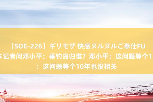 【SOE-226】ギリモザ 快感ヌルヌルご奉仕FUCK Ami 日本记者问邓小平：垂钓岛归谁？邓小平：这问题等个10年也没相关