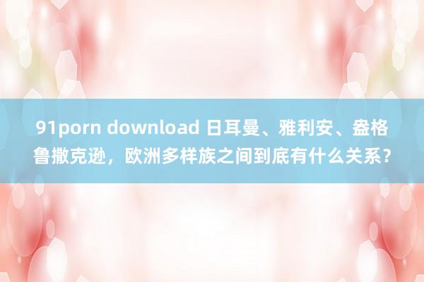 91porn download 日耳曼、雅利安、盎格鲁撒克逊，欧洲多样族之间到底有什么关系？