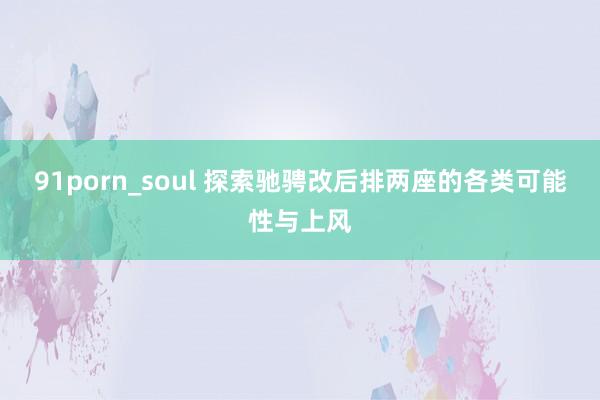 91porn_soul 探索驰骋改后排两座的各类可能性与上风