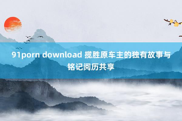 91porn download 揽胜原车主的独有故事与铭记阅历共享