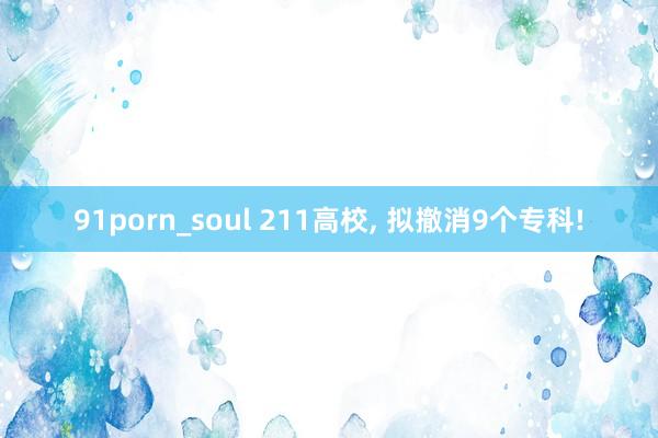 91porn_soul 211高校， 拟撤消9个专科!