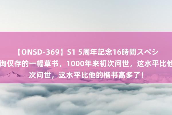 【ONSD-369】S1 5周年記念16時間スペシャル RED 欧阳询仅存的一幅草书，1000年来初次问世，这水平比他的楷书高多了！