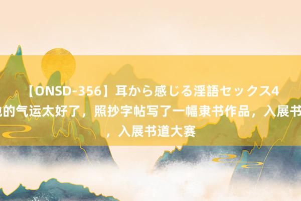 【ONSD-356】耳から感じる淫語セックス4時間 他的气运太好了，照抄字帖写了一幅隶书作品，入展书道大赛