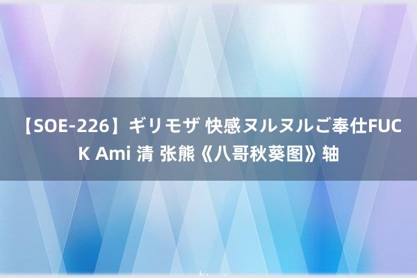 【SOE-226】ギリモザ 快感ヌルヌルご奉仕FUCK Ami 清 张熊《八哥秋葵图》轴