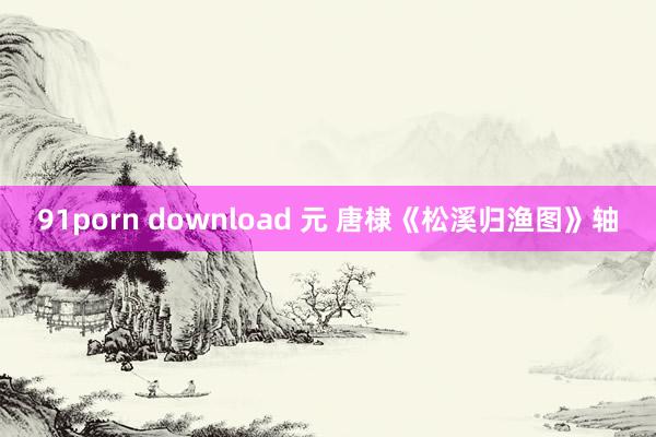 91porn download 元 唐棣《松溪归渔图》轴